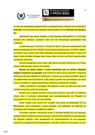 16
Público
no caso da metodologia coloque verbos no passado (pois o trabalho já foi elaborado).
Exemplo: O tipo de pesquisa realizado neste trabalho foi uma Revisão de Literatura
etc.
Lembrando que nosso trabalho é uma Pesquisa Bibliográfica e ou Revisão
Narrativa de Literatura. Qualquer outro tipo de metodologia apresentada será
invalidado.
É essencial que o você leia o “manual do aluno” para que compreenda cada
etapa da realização de seu trabalho e as atividades previstas para o semestre, atente-
se também aos critérios que serão utilizados para atribuição de notas a cada uma
delas. Cada atividade entregue deve conter todos os itens que foram desenvolvidos
nas tarefas anteriores.
Cuidado parágrafos muito curtos, eles devem ter pelo menos de 4 a 5 linhas.
Frases soltas também devem ser evitadas.
Quanto ao tempo verbal, é muito importante que os verbos utilizados
estejam expressos no passado, pois indicam os fatos que já ocorreram. Sugere-se
ainda que não haja citações na introdução, a menos que a base do trabalho seja de
um determinado autor/doutrinador. Estes tópicos podem ser apresentados em texto
único ou dividido em seções específicas, conforme a natureza do trabalho.
(OBS: Considerar a contagem das páginas a partir da folha de rosto, mas
numerar somente a partir da introdução).
Sempre que surgirem dúvidas, você pode procurar o seu tutor no ambiente
virtual, e/ou o professor responsável pelo acompanhamento do Trabalho de
Conclusão do Curso (TCC) em sua unidade.
Neste modelo (que deverá ser utilizado como base de elaboração da sua
Monografia), você encontrará 3 (três) capítulos, que explicitam as diretrizes de
formatação para trabalhos acadêmicos (ABNT).
O primeiro capítulo, incumbe-se trazer o conceito básicos da sua pesquisa,
para que todos os leitores possam entender o caminho que irá adotar na sua pesquisa.
No segundo capítulo, você apresentará um aprofundamento na sua pesquisa,
trazendo as indagações de pesquisadores. O terceiro capítulo, se conseguiu ou não,
 