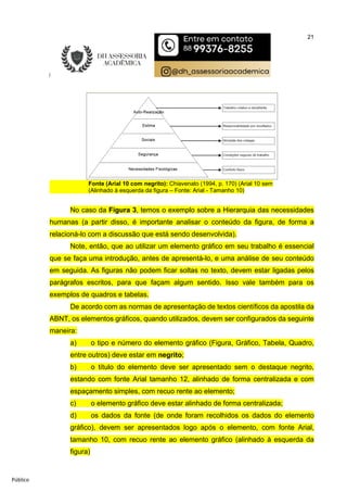 21
Público
Fonte (Arial 10 com negrito): Chiavenato (1994, p. 170) (Arial 10 sem
(Alinhado à esquerda da figura – Fonte: Arial - Tamanho 10)
No caso da Figura 3, temos o exemplo sobre a Hierarquia das necessidades
humanas (a partir disso, é importante analisar o conteúdo da figura, de forma a
relacioná-lo com a discussão que está sendo desenvolvida).
Note, então, que ao utilizar um elemento gráfico em seu trabalho é essencial
que se faça uma introdução, antes de apresentá-lo, e uma análise de seu conteúdo
em seguida. As figuras não podem ficar soltas no texto, devem estar ligadas pelos
parágrafos escritos, para que façam algum sentido. Isso vale também para os
exemplos de quadros e tabelas.
De acordo com as normas de apresentação de textos científicos da apostila da
ABNT, os elementos gráficos, quando utilizados, devem ser configurados da seguinte
maneira:
a) o tipo e número do elemento gráfico (Figura, Gráfico, Tabela, Quadro,
entre outros) deve estar em negrito;
b) o título do elemento deve ser apresentado sem o destaque negrito,
estando com fonte Arial tamanho 12, alinhado de forma centralizada e com
espaçamento simples, com recuo rente ao elemento;
c) o elemento gráfico deve estar alinhado de forma centralizada;
d) os dados da fonte (de onde foram recolhidos os dados do elemento
gráfico), devem ser apresentados logo após o elemento, com fonte Arial,
tamanho 10, com recuo rente ao elemento gráfico (alinhado à esquerda da
figura)
 