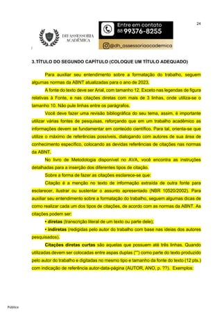 24
Público
3.TÍTULO DO SEGUNDO CAPÍTULO (COLOQUE UM TÍTULO ADEQUADO)
Para auxiliar seu entendimento sobre a formatação do trabalho, seguem
algumas normas da ABNT atualizadas para o ano de 2023.
A fonte do texto deve ser Arial, com tamanho 12. Exceto nas legendas de figura
relativas à Fonte, e nas citações diretas com mais de 3 linhas, onde utiliza-se o
tamanho 10. Não pule linhas entre os parágrafos.
Você deve fazer uma revisão bibliográfica do seu tema, assim, é importante
utilizar várias fontes de pesquisas, reforçando que em um trabalho acadêmico as
informações devem se fundamentar em conteúdo científico. Para tal, orienta-se que
utilize o máximo de referências possíveis, dialogando com autores de sua área de
conhecimento específico, colocando as devidas referências de citações nas normas
da ABNT.
No livro de Metodologia disponível no AVA, você encontra as instruções
detalhadas para a inserção dos diferentes tipos de citação.
Sobre a forma de fazer as citações esclarece-se que:
Citação é a menção no texto de informação extraída de outra fonte para
esclarecer, ilustrar ou sustentar o assunto apresentado (NBR 10520/2002). Para
auxiliar seu entendimento sobre a formatação do trabalho, seguem algumas dicas de
como realizar cada um dos tipos de citações, de acordo com as normas da ABNT. As
citações podem ser:
• diretas (transcrição literal de um texto ou parte dele);
• indiretas (redigidas pelo autor do trabalho com base nas ideias dos autores
pesquisados).
Citações diretas curtas são aquelas que possuem até três linhas. Quando
utilizadas devem ser colocadas entre aspas duplas (“”) como parte do texto produzido
pelo autor do trabalho e digitadas no mesmo tipo e tamanho da fonte do texto (12 pts.)
com indicação de referência autor-data-página (AUTOR, ANO, p. ??). Exemplos:
 