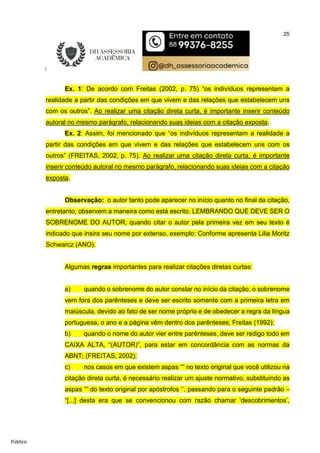 25
Público
Ex. 1: De acordo com Freitas (2002, p. 75) “os indivíduos representam a
realidade a partir das condições em que vivem e das relações que estabelecem uns
com os outros”. Ao realizar uma citação direta curta, é importante inserir conteúdo
autoral no mesmo parágrafo, relacionando suas ideias com a citação exposta.
Ex. 2: Assim, foi mencionado que “os indivíduos representam a realidade a
partir das condições em que vivem e das relações que estabelecem uns com os
outros” (FREITAS, 2002, p. 75). Ao realizar uma citação direta curta, é importante
inserir conteúdo autoral no mesmo parágrafo, relacionando suas ideias com a citação
exposta.
Observação: o autor tanto pode aparecer no início quanto no final da citação,
entretanto, observem a maneira como está escrito. LEMBRANDO QUE DEVE SER O
SOBRENOME DO AUTOR, quando citar o autor pela primeira vez em seu texto é
indicado que insira seu nome por extenso, exemplo: Conforme apresenta Lilia Moritz
Schwarcz (ANO).
Algumas regras importantes para realizar citações diretas curtas:
a) quando o sobrenome do autor constar no início da citação, o sobrenome
vem fora dos parênteses e deve ser escrito somente com a primeira letra em
maiúscula, devido ao fato de ser nome próprio e de obedecer a regra da língua
portuguesa, o ano e a página vêm dentro dos parênteses; Freitas (1992);
b) quando o nome do autor vier entre parênteses, deve ser redigo todo em
CAIXA ALTA, “(AUTOR)”, para estar em concordância com as normas da
ABNT; (FREITAS, 2002);
c) nos casos em que existem aspas “” no texto original que você utilizou na
citação direta curta, é necessário realizar um ajuste normativo, substituindo as
aspas “” do texto original por apóstrofos ‘’, passando para o seguinte padrão –
“[...] desta era que se convencionou com razão chamar ‘descobrimentos’,
 