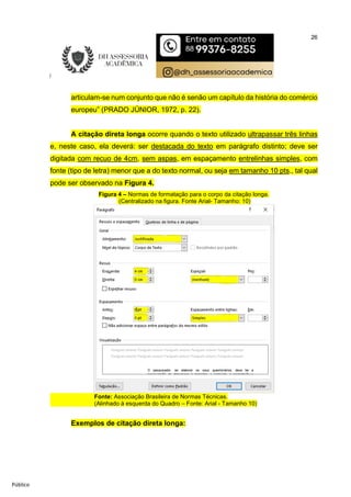 26
Público
articulam-se num conjunto que não é senão um capítulo da história do comércio
europeu” (PRADO JÚNIOR, 1972, p. 22).
A citação direta longa ocorre quando o texto utilizado ultrapassar três linhas
e, neste caso, ela deverá: ser destacada do texto em parágrafo distinto; deve ser
digitada com recuo de 4cm, sem aspas, em espaçamento entrelinhas simples, com
fonte (tipo de letra) menor que a do texto normal, ou seja em tamanho 10 pts., tal qual
pode ser observado na Figura 4.
Figura 4 – Normas de formatação para o corpo da citação longa.
(Centralizado na figura. Fonte Arial- Tamanho: 10)
Fonte: Associação Brasileira de Normas Técnicas.
(Alinhado à esquerda do Quadro – Fonte: Arial - Tamanho 10)
Exemplos de citação direta longa:
 