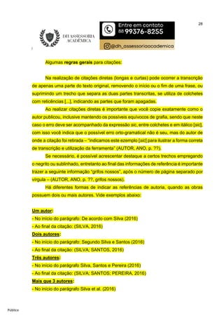 28
Público
Algumas regras gerais para citações:
Na realização de citações diretas (longas e curtas) pode ocorrer a transcrição
de apenas uma parte do texto original, removendo o início ou o fim de uma frase, ou
suprimindo um trecho que separa as duas partes transcritas, se utiliza de colchetes
com reticências [...], indicando as partes que foram apagadas.
Ao realizar citações diretas é importante que você copie exatamente como o
autor publicou, inclusive mantendo os possíveis equívocos de grafia, sendo que neste
caso o erro deve ser acompanhado da expressão sic, entre colchetes e em itálico [sic],
com isso você indica que o possível erro orto-gramatical não é seu, mas do autor de
onde a citação foi retirada – “indicamos este ezemplo [sic] para ilustrar a forma correta
de transcrição e utilização da ferramenta” (AUTOR, ANO, p. ??).
Se necessário, é possível acrescentar destaque a certos trechos empregando
o negrito ou sublinhado, entretanto ao final das informações de referência é importante
trazer a seguinte informação “grifos nossos”, após o número de página separado por
vírgula – (AUTOR, ANO, p. ??, grifos nossos).
Há diferentes formas de indicar as referências de autoria, quando as obras
possuem dois ou mais autores. Vide exemplos abaixo:
Um autor:
- No início do parágrafo: De acordo com Silva (2016)
- Ao final da citação: (SILVA, 2016)
Dois autores:
- No início do parágrafo: Segundo Silva e Santos (2016)
- Ao final da citação: (SILVA; SANTOS, 2016)
Três autores:
- No início do parágrafo Silva, Santos e Pereira (2016)
- Ao final da citação: (SILVA; SANTOS; PEREIRA, 2016)
Mais que 3 autores:
- No início do parágrafo Silva et al. (2016)
 