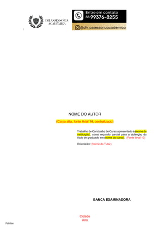 Público
Cidade
Ano
NOME DO AUTOR
(Caixa alta, fonte Arial 14, centralizado)
TÍTULO DO TRABALHO:
SUBTÍTULO DO TRABALHO, SE HOUVER
(Título em caixa alta, fonte Arial 14, em negrito; subtítulo em caixa alta, fonte Arial
16, sem negrito)
Trabalho de Conclusão de Curso apresentado à
(nome da instituição), como requisito parcial
para a obtenção do título de graduado em (nome
do curso). (Fonte Arial 12)
BANCA EXAMINADORA
Trabalho de Conclusão de Curso apresentado à (nome da
instituição), como requisito parcial para a obtenção do
título de graduado em (nome do curso). (Fonte Arial 10)
Orientador: (Nome do Tutor)
 