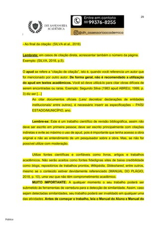 29
Público
- Ao final da citação: (SILVA et al., 2016)
Lembrete: em casos de citação direta, acrescentar também o número da página.
Exemplo: (SILVA, 2018, p.5).
O apud se refere a “citação de citação”, isto é, quando você referencia um autor que
foi mencionado por outro autor. De forma geral, não é recomendado a utilização
do apud em textos acadêmicos. Você só deve utilizá-lo para citar obras difíceis de
serem encontradas ou raras. Exemplo: Segundo Silva (1983 apud ABREU, 1999, p.
3) diz ser […]
Ao citar documentos oficiais (Leis/ decretos/ declarações de entidades
institucionais/ entre outros), é necessário inserir as especificações – PAÍS/
ESTADO/MUNICÍPIO, ano.
Lembre-se: Este é um trabalho científico de revisão bibliográfica, assim não
deve ser escrito em primeira pessoa; deve ser escrito principalmente com citações
indiretas e evite ao máximo o uso de apud, pois é importante que tenha acesso a obra
original e não ao entendimento de um pesquisador sobre a obra. Mas, se não for
possível utilize com moderação.
Utilize fontes científicas e confiáveis como livros, artigos e trabalhos
acadêmicos. Não serão aceitos como fontes fidedignas sites de baixa credibilidade
como blogs, repositórios de trabalhos prontos, Wikipédia, Slideshared, entre outros,
mesmo se o conteúdo estiver devidamente referenciado (MANUAL DO PLÁGIO,
2018, p. 10), uma vez que não têm comprometimento acadêmico.
MUITO IMPORTANTE: A qualquer momento o seu trabalho poderá ser
submetido às ferramentas de varredura para a detecção de similaridade. Assim, caso
sejam detectadas similaridades, seu trabalho poderá ser invalidado em qualquer uma
das atividades. Antes de começar o trabalho, leia o Manual do Aluno e Manual do
 