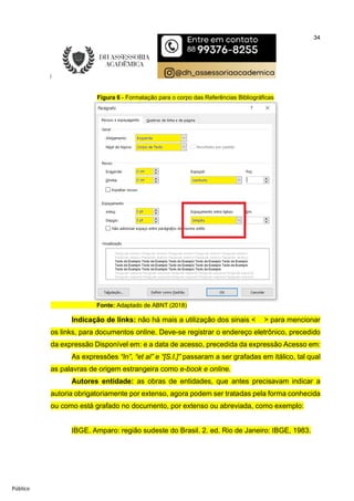 34
Público
Figura 6 - Formatação para o corpo das Referências Bibliográficas
Fonte: Adaptado de ABNT (2018)
Indicação de links: não há mais a utilização dos sinais < > para mencionar
os links, para documentos online. Deve-se registrar o endereço eletrônico, precedido
da expressão Disponível em: e a data de acesso, precedida da expressão Acesso em:
As expressões “In”, “et al” e “[S.I.]” passaram a ser grafadas em itálico, tal qual
as palavras de origem estrangeira como e-book e online.
Autores entidade: as obras de entidades, que antes precisavam indicar a
autoria obrigatoriamente por extenso, agora podem ser tratadas pela forma conhecida
ou como está grafado no documento, por extenso ou abreviada, como exemplo:
IBGE. Amparo: região sudeste do Brasil. 2. ed. Rio de Janeiro: IBGE, 1983.
 
