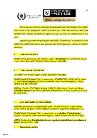 35
Público
Atente-se para as formas corretas de apresentar cada tipo de obra. Para saber
mais sobre como apresentar cada uma delas ou como referencia-la cada uma
corretamente, acesse o material de apoio no AVA, ou entre em contato com o seu
tutor.
Seguem algumas exemplificações das formas de referência mais utilizadas em
trabalhos acadêmicos, mas na sua atividade não deixe separado, coloque em ordem
alfabética.
 Livro com um autor
SOBRENOME (CAIXA ALTA), nome do autor. Título (negrito): subtítulo (se houver
– sem realce de negrito). Cidade: editora, ano de publicação.
 Livro com até três autores
Quando houver até três autores, todos devem ser indicados.
SOBRENOME (CAIXA ALTA), nome do autor; SOBRENOME (CAIXA ALTA), nome
do autor. Título (negrito): subtítulo (se houver – sem realce de negrito). Cidade:
editora, ano de publicação.
AMARAL, Emília; SEVERINO, Antônio; PATROCÍNIO, Mauro Ferreira do. Novo
manual de redação: gramática, literatura, interpretação de texto. São Paulo: Círculo
do Livro, 1995.
 Livro com quatro ou mais autores
Pela nova atualização, quando houver quatro ou mais autores, convém indicar
todos. Permite-se que se indique apenas o primeiro, seguido da expressão et al.
SOBRENOME (CAIXA ALTA), nome do autor. et al. (itálico). Título (negrito):
subtítulo (se houver – sem realce de negrito). Cidade: editora, ano de publicação.
URANI, André. et al. Constituição de uma matriz de contabilidade social para o
Brasil. Brasília: IPEA, 1994.
 Documentos online
 