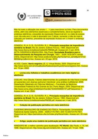 36
Público
Não há mais a utilização dos sinais < > para mencionar os links. Para documentos
online, além dos elementos essenciais e complementares, deve-se registrar o
endereço eletrônico, precedido da expressão Disponível em: e a data de acesso
(com dia.mês.ano) o mês é abreviado com 3 letras, somente o mês de maio é
colocado por extenso, precedida da expressão Acesso em: e inserir o endereço
eletrônico.
CONSOLI, R. A. G. B.; OLIVEIRA, R. L. Principais mosquitos de importância
sanitária no Brasil. Rio de Janeiro: Editora Fiocruz, 1994. Disponível em:
http://www.fiocruz.br/editora/media/05-PMISB.pdf. Acesso em: 4 set. 2019.
ACTA CIRÚRGICA BRASILEIRA. São Paulo: Sociedade Brasileira para o
Desenvolvimento da Pesquisa em Cirurgia, 1997- . ISSN 1678-2674 versão
online. Disponível em: http://www.scielo.br/scielo.php?script=sci_serial&pid=0102-
8650&lng=pt&nrm=iso. Acesso em: 22 ago. 2019.
ALVES, Castro. Navio negreiro. [S. l.]: Virtual Books, 2000. Disponível em:
http://www.terra.com.br/virtualbooks/freebook/port/Lport2/navionegreiro.htm. Acesso
em: 10 jan. 2002.
 Livros e/ou folhetos e trabalhos acadêmicos em meio digital ou
eletrônico
COELHO, Ana Cláudia. Fatores determinantes de qualidade de vida física e mental
em pacientes com doença pulmonar intersticial: uma análise multifatorial. 2009.
Dissertação (Mestrado em Ciências Médicas) – Faculdade de Medicina,
Universidade Federal do Rio Grande do Sul, Porto Alegre, 2009. Disponível em:
http://www.lume.ufrgs.br/bitstream/handle/16359/000695147.pdf?sequence1.
Acesso em: 4 set. 2009.
CONSOLI, R. A. G. B.; OLIVEIRA, R. L. Principais mosquitos de importância
sanitária no Brasil. Rio de Janeiro: Editora Fiocruz, 1994. Disponível em:
http://www.fiocruz.br/editora/media/PMISB.pdf. Acesso em: 4 set. 2019.
 Coleção de publicação periódica em meio eletrônico
CADERNO BRASILEIRO DE ENSINO DE FÍSICA. Florianópolis: Universidade
Federal de Santa Catarina, 2008- . ISSN 2175-7941. DOI 10.5007/2175-7941.
Disponível em: https://periodicos.ufsc.br/index.php/fisica/index. Acesso em: 20 maio
2014.
 Artigo, seção e/ou matéria de publicação periódica em meio eletrônico
WINDOWS 98: o melhor caminho para atualização. PC World, São Paulo, n. 75, set.
1998. Disponível em: http://www.idg.com.br/abre.htm. Acesso em: 10 set. 1998.
 