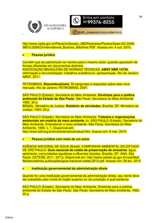 38
Público
http://www.cade.gov.br/Plenario/Sessao_386/Pareceres/ParecerSeae-AC-2006-
08012.008423-International_BusInes_MachIne.PDF. Acesso em: 4 out. 2010.
 Pessoa jurídica
Convém que se padronizem os nomes para o mesmo autor, quando aparecem de
formas diferentes em documentos distintos.
ASSOCIAÇÃO BRASILEIRA DE NORMAS TÉCNICAS. ABNT NBR 14724:
informação e documentação: trabalhos acadêmicos: apresentação. Rio de Janeiro:
ABNT, 2011.
PETROBRAS. Biocombustíveis: 50 perguntas e respostas sobre este novo
mercado. Rio de Janeiro: PETROBRAS, 2007.
SÃO PAULO (Estado). Secretaria do Meio Ambiente. Diretrizes para a política
ambiental do Estado de São Paulo. São Paulo: Secretaria do Meio Ambiente,
1993. 35 p.
BRASIL. Ministério da Justiça. Relatório de atividades. Brasília, DF: Ministério da
Justiça, 1993. 28 p.
SÃO PAULO (Estado). Secretaria do Meio Ambiente. Tratados e organizações
ambientais em matéria de meio ambiente. In: SÃO PAULO (Estado). Secretaria do
Meio Ambiente. Entendendo o meio ambiente. São Paulo: Secretaria do Meio
Ambiente, 1999. v. 1. Disponível em:
http://www.bdt.org.br/sma/entendendo/atual.htm. Acesso em: 8 mar. 2019.
 Pessoa jurídica com mais de um autor
AGÊNCIA NACIONAL DE ÁGUA (Brasil); COMPANHIA AMBIENTAL DO ESTADO
DE SÃO PAULO. Guia nacional de coleta de preservação de amostras: água,
sedimento, comunidades aquáticas e efluentes líquidas. Brasília, DF: ANA; São
Paulo: CETESB, 2011. 327 p. Disponível em: http://www.cetesb.sp.gpv.br/userfiles/
file/laboratórios publicações/guia-nacional-coleta-2012.pdf. Acesso em: 26 fev. 2015
 Instituição governamental da administração direta
Quando for uma instituição governamental da administração direta, seu nome deve
ser precedido pelo nome do órgão superior ou da jurisdição à qual pertence
SÃO PAULO (Estado). Secretaria do Meio Ambiente. Diretrizes para a política
ambiental do Estado de São Paulo. São Paulo: Secretaria do Meio Ambiente, 1993.
35 p.
 