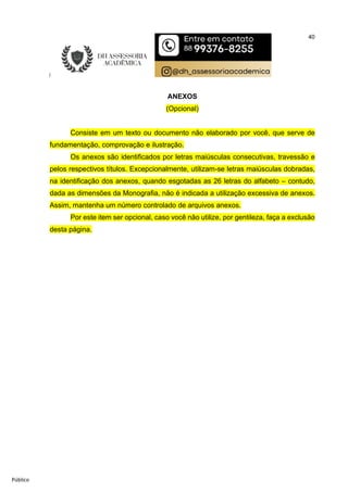40
Público
ANEXOS
(Opcional)
Consiste em um texto ou documento não elaborado por você, que serve de
fundamentação, comprovação e ilustração.
Os anexos são identificados por letras maiúsculas consecutivas, travessão e
pelos respectivos títulos. Excepcionalmente, utilizam-se letras maiúsculas dobradas,
na identificação dos anexos, quando esgotadas as 26 letras do alfabeto – contudo,
dada as dimensões da Monografia, não é indicada a utilização excessiva de anexos.
Assim, mantenha um número controlado de arquivos anexos.
Por este item ser opcional, caso você não utilize, por gentileza, faça a exclusão
desta página.
 