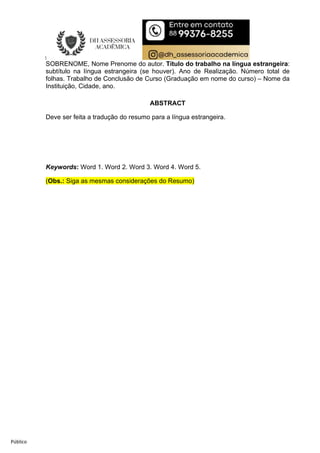 Público
SOBRENOME, Nome Prenome do autor. Título do trabalho na língua estrangeira:
subtítulo na língua estrangeira (se houver). Ano de Realização. Número total de
folhas. Trabalho de Conclusão de Curso (Graduação em nome do curso) – Nome da
Instituição, Cidade, ano.
ABSTRACT
Deve ser feita a tradução do resumo para a língua estrangeira.
Keywords: Word 1. Word 2. Word 3. Word 4. Word 5.
(Obs.: Siga as mesmas considerações do Resumo)
 