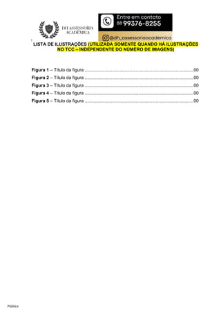 Público
LISTA DE ILUSTRAÇÕES (UTILIZADA SOMENTE QUANDO HÁ ILUSTRAÇÕES
NO TCC – INDEPENDENTE DO NÚMERO DE IMAGENS)
Figura 1 – Título da figura .......................................................................................00
Figura 2 – Título da figura .......................................................................................00
Figura 3 – Título da figura .......................................................................................00
Figura 4 – Título da figura .......................................................................................00
Figura 5 – Título da figura .......................................................................................00
 