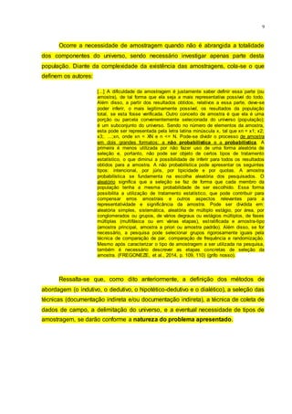9
Ocorre a necessidade de amostragem quando não é abrangida a totalidade
dos componentes do universo, sendo necessário investigar apenas parte desta
população. Diante da complexidade da existência das amostragens, cola-se o que
definem os autores:
[...] A dificuldade da amostragem é justamente saber definir essa parte (ou
amostra), de tal forma que ela seja a mais representativa possível do todo.
Além disso, a partir dos resultados obtidos, relativos a essa parte, deve-se
poder inferir, o mais legitimamente possível, os resultados da população
total, se esta fosse verificada. Outro conceito de amostra é que ela é uma
porção ou parcela convenientemente selecionada do universo (população);
é um subconjunto do universo. Sendo no número de elementos da amostra,
esta pode ser representada pela letra latina minúscula x, tal que xn = x1; x2;
x3;. ...;xn, onde xn < XN e n <= N. Pode-se dividir o processo de amostra
em dois grandes formatos: a não probabilística e a probabilística. A
primeira é menos utilizada por não fazer uso de uma forma aleatória de
seleção e, portanto, não pode ser objeto de certos tipos de tratamento
estatístico, o que diminui a possibilidade de inferir para todos os resultados
obtidos para a amostra. A não probabilística pode apresentar os seguintes
tipos: intencional, por júris, por tipicidade e por quotas. A amostra
probabilística se fundamenta na escolha aleatória dos pesquisados. O
aleatório significa que a seleção se faz de forma que cada membro da
população tenha a mesma probabilidade de ser escolhido. Essa forma
possibilita a utilização de tratamento estatístico, que pode contribuir para
compensar erros amostrais e outros aspectos relevantes para a
representatividade e significância da amostra. Pode ser dividida em:
aleatória simples, sistemática, aleatória de múltiplo estágio, por área, por
conglomerados ou grupos, de vários degraus ou estágios múltiplos, de fases
múltiplas (multifásica ou em várias etapas), estratificada e amostra-tipo
(amostra principal, amostra a priori ou amostra padrão). Além disso, se for
necessário, a pesquisa pode selecionar grupos rigorosamente iguais pela
técnica de comparação de par, comparação de frequência e randomização.
Mesmo após caracterizar o tipo de amostragem a ser utilizada na pesquisa,
também é necessário descrever as etapas concretas de seleção da
amostra. (FREGONEZE, et al., 2014, p. 109, 110) (grifo nosso).
Ressalta-se que, como dito anteriormente, a definição dos métodos de
abordagem (o indutivo, o dedutivo, o hipotético-dedutivo e o dialético), a seleção das
técnicas (documentação indireta e/ou documentação indireta), a técnica de coleta de
dados de campo, a delimitação do universo, e a eventual necessidade de tipos de
amostragem, se darão conforme a natureza do problema apresentado.
 