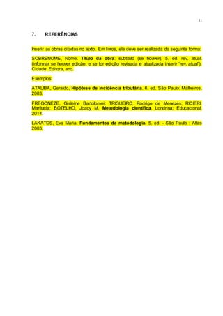 11
7. REFERÊNCIAS
Inserir as obras citadas no texto. Em livros, ela deve ser realizada da seguinte forma:
SOBRENOME, Nome. Título da obra: subtítulo (se houver). 5. ed. rev. atual.
(informar se houver edição, e se for edição revisada e atualizada inserir “rev. atual”).
Cidade: Editora, ano.
Exemplos:
ATALIBA, Geraldo. Hipótese de incidência tributária. 6. ed. São Paulo: Malheiros,
2003.
FREGONEZE, Gisleine Bartolomei; TRIGUEIRO, Rodrigo de Menezes; RICIERI,
Marilucia; BOTELHO, Joacy M. Metodologia científica. Londrina: Educacional,
2014.
LAKATOS, Eva Maria. Fundamentos de metodologia. 5. ed. - São Paulo : Atlas
2003.
 