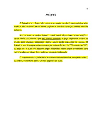 12
APÊNDICE
O Apêndice e o Anexo são campos opcionais (se não houver apêndice e/ou
anexo a ser colocado, exclua estas páginas e também a menção destes itens do
sumário).
Aqui o autor do projeto (aluno) poderá inserir algum texto, artigo, relatório,
dentre outro documentos que ele próprio elaborou, e julga importante inserir no
projeto para elucidar, esclarecer, ilustrar algum ponto específico no projeto. O
Apêndice também segue esta mesma regra tanto no Projeto de TCC quanto no TCC,
ou seja, se o autor do trabalho julgar importante inserir algum documento para
melhor esclarecer algum item, pode ser colocado nesta parte.
O projeto ou monografia pode apresentar apenas apêndice, ou apenas anexo,
ou ambos, ou nenhum deles. Um não depende do outro.
 