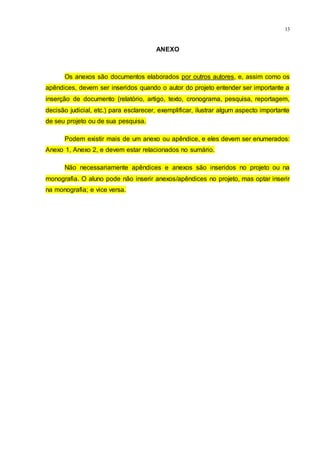 13
ANEXO
Os anexos são documentos elaborados por outros autores, e, assim como os
apêndices, devem ser inseridos quando o autor do projeto entender ser importante a
inserção de documento (relatório, artigo, texto, cronograma, pesquisa, reportagem,
decisão judicial, etc.) para esclarecer, exemplificar, ilustrar algum aspecto importante
de seu projeto ou de sua pesquisa.
Podem existir mais de um anexo ou apêndice, e eles devem ser enumerados:
Anexo 1, Anexo 2, e devem estar relacionados no sumário.
Não necessariamente apêndices e anexos são inseridos no projeto ou na
monografia. O aluno pode não inserir anexos/apêndices no projeto, mas optar inserir
na monografia; e vice versa.
 