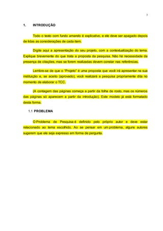 3
1. INTRODUÇÃO
Todo o texto com fundo amarelo é explicativo, e ele deve ser apagado depois
de lidas as considerações de cada item.
Digite aqui a apresentação do seu projeto, com a contextualização do tema.
Explique brevemente do que trata a proposta da pesquisa. Não há necessidade da
presença de citações, mas se forem realizadas devem constar nas referências.
Lembre-se de que o “Projeto” é uma proposta que você irá apresentar na sua
instituição e, se aceito (aprovado), você realizará a pesquisa propriamente dita no
momento de elaborar o TCC.
(A contagem das páginas começa a partir da folha de rosto, mas os números
das páginas só aparecem a partir da introdução). Este modelo já está formatado
desta forma.
1.1 PROBLEMA
O Problema de Pesquisa é definido pelo próprio autor e deve estar
relacionado ao tema escolhido. Ao se pensar em um problema, alguns autores
sugerem que ele seja expresso em forma de pergunta.
 
