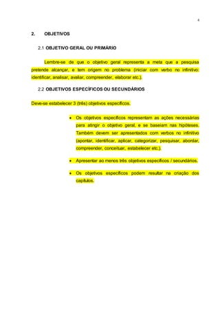 4
2. OBJETIVOS
2.1 OBJETIVO GERAL OU PRIMÁRIO
Lembre-se de que o objetivo geral representa a meta que a pesquisa
pretende alcançar, e tem origem no problema (iniciar com verbo no infinitivo:
identificar, analisar, avaliar, compreender, elaborar etc.).
2.2 OBJETIVOS ESPECÍFICOS OU SECUNDÁRIOS
Deve-se estabelecer 3 (três) objetivos específicos.
 Os objetivos específicos representam as ações necessárias
para atingir o objetivo geral, e se baseiam nas hipóteses.
Também devem ser apresentados com verbos no infinitivo
(apontar, identificar, aplicar, categorizar, pesquisar, abordar,
compreender, conceituar, estabelecer etc.).
 Apresentar ao menos três objetivos específicos / secundários.
 Os objetivos específicos podem resultar na criação dos
capítulos.
 