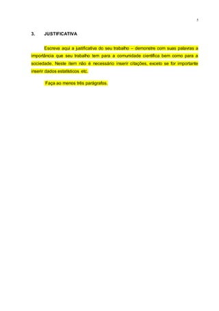 5
3. JUSTIFICATIVA
Escreva aqui a justificativa do seu trabalho – demonstre com suas palavras a
importância que seu trabalho tem para a comunidade científica bem como para a
sociedade. Neste item não é necessário inserir citações, exceto se for importante
inserir dados estatísticos etc.
Faça ao menos três parágrafos.
 