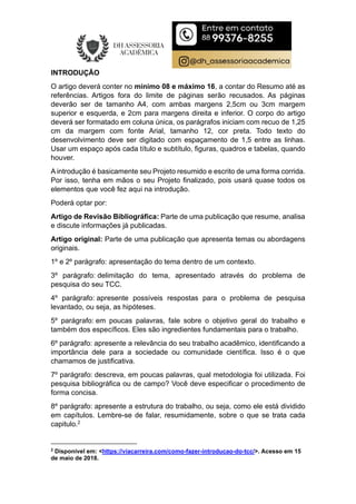 INTRODUÇÃO
O artigo deverá conter no mínimo 08 e máximo 16, a contar do Resumo até as
referências. Artigos fora do limite de páginas serão recusados. As páginas
deverão ser de tamanho A4, com ambas margens 2,5cm ou 3cm margem
superior e esquerda, e 2cm para margens direita e inferior. O corpo do artigo
deverá ser formatado em coluna única, os parágrafos iniciam com recuo de 1,25
cm da margem com fonte Arial, tamanho 12, cor preta. Todo texto do
desenvolvimento deve ser digitado com espaçamento de 1,5 entre as linhas.
Usar um espaço após cada título e subtítulo, figuras, quadros e tabelas, quando
houver.
A introdução é basicamente seu Projeto resumido e escrito de uma forma corrida.
Por isso, tenha em mãos o seu Projeto finalizado, pois usará quase todos os
elementos que você fez aqui na introdução.
Poderá optar por:
Artigo de Revisão Bibliográfica: Parte de uma publicação que resume, analisa
e discute informações já publicadas.
Artigo original: Parte de uma publicação que apresenta temas ou abordagens
originais.
1º e 2º parágrafo: apresentação do tema dentro de um contexto.
3º parágrafo: delimitação do tema, apresentado através do problema de
pesquisa do seu TCC.
4º parágrafo: apresente possíveis respostas para o problema de pesquisa
levantado, ou seja, as hipóteses.
5º parágrafo: em poucas palavras, fale sobre o objetivo geral do trabalho e
também dos específicos. Eles são ingredientes fundamentais para o trabalho.
6º parágrafo: apresente a relevância do seu trabalho acadêmico, identificando a
importância dele para a sociedade ou comunidade científica. Isso é o que
chamamos de justificativa.
7º parágrafo: descreva, em poucas palavras, qual metodologia foi utilizada. Foi
pesquisa bibliográfica ou de campo? Você deve especificar o procedimento de
forma concisa.
8º parágrafo: apresente a estrutura do trabalho, ou seja, como ele está dividido
em capítulos. Lembre-se de falar, resumidamente, sobre o que se trata cada
capitulo.2
2
Disponível em: <https://viacarreira.com/como-fazer-introducao-do-tcc/>. Acesso em 15
de maio de 2018.
 