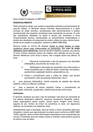 Esse modelo foi baseado na NBR 6022.
DESENVOLVIMENTO
Parte principal do artigo, que contém a exposição ordenada e pormenorizada do
assunto tratado. O elemento textual chamado desenvolvimento é a parte
principal do artigo científico, caracterizado pelo aprofundamento e análise
pormenorizada dos aspectos conceituais mais importantes do assunto. É onde
são amplamente debatidas as ideias e teorias que sustentam o tema
(fundamentação teórica), apresentados os procedimentos metodológicos e
análise dos resultados em pesquisas de campo, relatos de casos, dentre outros.
Divide-se em seções e subseções, conforme a ABNT NBR 6024.
Deve-se conter no mínimo 06 citações (Todas as obras citadas no artigo
acadêmico devem estar referenciadas na bibliografia). Em caso de artigo
utilizados como referências, deve-se escolher trabalhos recentes, dos últimos
10 anos. Autores clássicos podem ser citados, sem restrição de ano da obra.
Demais referências como livros e outros, não é exigido serem dos últimos 10
anos.
1. Descrever sucintamente o tipo de pesquisa a ser abordada
(bibliográfica, documental, de campo, etc. )
2. Delimitação e descrição (se necessário) dos instrumentos e
fontes escolhidos para a coleta de dados: entrevistas, formulários,
questionários, legislação doutrina, jurisprudência, etc.
3. Indicar o procedimento para a coleta de dados, que deverá
acompanhar o tipo de pesquisa selecionado, isto é:
a) para pesquisa bibliográfica: indicar proposta de seleção das leituras
(seletiva, crítica ou reflexiva, analítica);
b) para a pesquisa de campo (original): indicar o procedimento da
observação: entrevista, questionário, análise documental, entre outros.
Ilustrações
É opcional. Qualquer que seja o tipo de ilustração, esta deve ser precedida de
sua palavra designativa (desenho, esquema, fluxograma, fotografia, gráfico,
mapa, organograma, planta, quadro, retrato, figura, imagem, entre outros),
seguida de seu número de ordem de ocorrência no texto, em algarismos
arábicos, de travessão e do respectivo título.
Imediatamente após a ilustração, deve-se indicar a fonte consultada (elemento
obrigatório, mesmo que seja produção do próprio autor) conforme a ABNT NBR
10520, legenda, notas e outras informações necessárias à sua compreensão (se
houver). A ilustração deve ser citada no texto e inserida o mais próximo possível
do trecho a que se refere.
 