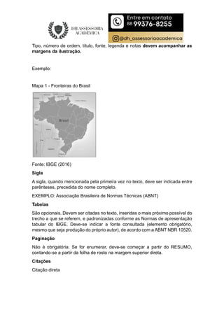 Tipo, número de ordem, título, fonte, legenda e notas devem acompanhar as
margens da ilustração.
Exemplo:
Mapa 1 - Fronteiras do Brasil
Fonte: IBGE (2016)
Sigla
A sigla, quando mencionada pela primeira vez no texto, deve ser indicada entre
parênteses, precedida do nome completo.
EXEMPLO: Associação Brasileira de Normas Técnicas (ABNT)
Tabelas
São opcionais. Devem ser citadas no texto, inseridas o mais próximo possível do
trecho a que se referem, e padronizadas conforme as Normas de apresentação
tabular do IBGE. Deve-se indicar a fonte consultada (elemento obrigatório,
mesmo que seja produção do próprio autor), de acordo com a ABNT NBR 10520.
Paginação
Não é obrigatória. Se for enumerar, deve-se começar a partir do RESUMO,
contando-se a partir da folha de rosto na margem superior direta.
Citações
Citação direta
 