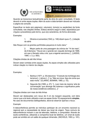 Quando se transcreve textualmente parte da obra do autor consultado. O texto
deverá vir entre aspas duplas. Além do autor e data também deverá ser indicada
a página da consulta.
Especificar no texto a(s) página(s), volume(s), tomo(s) ou seção(ões) da fonte
consultada, nas citações diretas. Este(s) deve(m) seguir a data, separado(s) por
vírgula e precedido(s) pelo termo, que o(s) caracteriza, de forma abreviada.
Exemplos:
1. Oliveira e Leonardos (1943, p. 146) dizem que a "[...] relação
da série
São Roque com os granitos porfiróides pequenos é muito clara."
2. Meyer parte de uma passagem da crônica de “14 de maio”,
de A Semana: “Houve sol, e grande sol, naquele domingo de 1888,
em que o Senado votou a lei, que a regente sancionou [...] (ASSIS,
1994, v. 3, p. 583).
Citações diretas de até três linhas
Devem estar contidas entre aspas duplas. As aspas simples são utilizadas para
indicar citação no interior da citação.
Exemplos:
i. Barbour (1971, p. 35) descreve: “O estudo da morfologia dos
terrenos [...] ativos [...]” ou “Não se mova, faça de conta que
está morta.” (CLARAC; BONNIN, 1985, p. 72).
ii. Segundo Sá (1995, p. 27): “[...] por meio da mesma ‘arte de
conversação’ que abrange tão extensa e significativa parte
da nossa existência cotidiana [...]”
Citações diretas com mais de três linhas
Devem ser destacadas com recuo de 4 cm da margem esquerda, com letra
menor que a do texto utilizado e sem as aspas (fonte 10) espaçamento simples.
No caso de documentos datilografados, deve-se observar apenas o recuo.
Exemplo:
A teleconferência permite ao indivíduo participar de um encontro nacional ou
regional sem a necessidade de deixar seu local de origem. Tipos comuns de
teleconferência incluem o uso da televisão, telefone, e computador. Através de
áudio-conferência, utilizando a companhia local de telefone, um sinal de áudio
pode ser emitido em um salão de qualquer dimensão. (NICHOLS, 1993, p. 181).
 