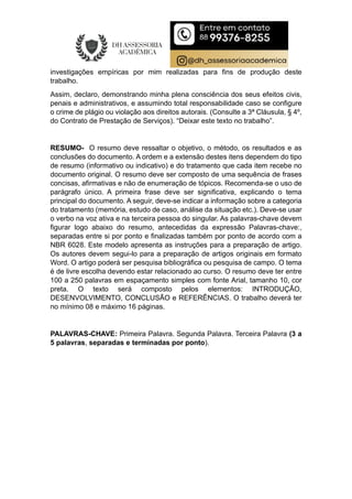 investigações empíricas por mim realizadas para fins de produção deste
trabalho.
Assim, declaro, demonstrando minha plena consciência dos seus efeitos civis,
penais e administrativos, e assumindo total responsabilidade caso se configure
o crime de plágio ou violação aos direitos autorais. (Consulte a 3ª Cláusula, § 4º,
do Contrato de Prestação de Serviços). “Deixar este texto no trabalho”.
RESUMO- O resumo deve ressaltar o objetivo, o método, os resultados e as
conclusões do documento. A ordem e a extensão destes itens dependem do tipo
de resumo (informativo ou indicativo) e do tratamento que cada item recebe no
documento original. O resumo deve ser composto de uma sequência de frases
concisas, afirmativas e não de enumeração de tópicos. Recomenda-se o uso de
parágrafo único. A primeira frase deve ser significativa, explicando o tema
principal do documento. A seguir, deve-se indicar a informação sobre a categoria
do tratamento (memória, estudo de caso, análise da situação etc.). Deve-se usar
o verbo na voz ativa e na terceira pessoa do singular. As palavras-chave devem
figurar logo abaixo do resumo, antecedidas da expressão Palavras-chave:,
separadas entre si por ponto e finalizadas também por ponto de acordo com a
NBR 6028. Este modelo apresenta as instruções para a preparação de artigo.
Os autores devem segui-lo para a preparação de artigos originais em formato
Word. O artigo poderá ser pesquisa bibliográfica ou pesquisa de campo. O tema
é de livre escolha devendo estar relacionado ao curso. O resumo deve ter entre
100 a 250 palavras em espaçamento simples com fonte Arial, tamanho 10, cor
preta. O texto será composto pelos elementos: INTRODUÇÃO,
DESENVOLVIMENTO, CONCLUSÃO e REFERÊNCIAS. O trabalho deverá ter
no mínimo 08 e máximo 16 páginas.
PALAVRAS-CHAVE: Primeira Palavra. Segunda Palavra. Terceira Palavra (3 a
5 palavras, separadas e terminadas por ponto).
 