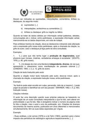 Devem ser indicadas as supressões, interpolações, comentários, ênfase ou
destaques, do seguinte modo:
a) supressões: [...]
b) interpolações, acréscimos ou comentários: [ ]
c) ênfase ou destaque: grifo ou negrito ou itálico.
Quando se tratar de dados obtidos por informação verbal (palestras, debates,
comunicações etc.), indicar, entre parênteses, a expressão informação verbal,
mencionando-se os dados disponíveis, em nota de rodapé.
Para enfatizar trechos da citação, deve-se destacá-los indicando esta alteração
com a expressão grifo nosso entre parênteses, após a chamada da citação, ou
grifo do autor, caso o destaque já faça parte da obra consultada.
Exemplos:
1. “[...] para que não tenha lugar a produção de degenerados, quer
physicos quer moraes, misérias, verdadeiras ameaças à sociedade.” (SOUTO,
1916, p. 46, grifo nosso).
2. “[...] b) desejo de criar uma literatura independente, diversa, de vez que,
aparecendo o classicismo como manifestação de passado colonial [...]”
(CANDIDO, 1993, v. 2, p. 12, grifo do autor).
Citação de texto traduzido pelo autor
Quando a citação incluir texto traduzido pelo autor, deve-se incluir, após a
chamada da citação, a expressão tradução nossa, entre parênteses.
Exemplo:
“Ao fazê-lo pode estar envolto em culpa, perversão, ódio de si mesmo [...] pode
julgar-se pecador e identificar-se com seu pecado.” (RAHNER, 1962, v. 4, p. 463,
tradução nossa).
Citações indiretas
O autor faz uma descrição usando suas próprias palavras se baseando na
informação de um autor consultado interpretando o que foi lido, sem alterar em
profundidade o que foi lido. Não é obrigatório indicar o número da página onde
foi lida a citação, mas o autor e ano de publicação, sim. Citações de diversos
documentos da mesma autoria, publicados em anos diferentes e mencionados
simultaneamente, têm as suas datas separadas por vírgula.
Exemplo:
- Duas análises, a de Lemos (1978) e a de Yahn (1983), apontam para o baixo
impacto dos periódicos de radiologia e agricultura respectivamente, […]
 