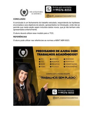 CONCLUSÃO
A conclusão é um fechamento do trabalho estudado, respondendo às hipóteses
enunciadas e aos objetivos do estudo, apresentados na Introdução, onde não se
permite que nesta seção sejam incluídos dados novos, que já não tenham sido
apresentados anteriormente.
O aluno deverá utilizar esse modelo para o TCC.
REFERÊNCIAS
O aluno pode utilizar nas referências as normas a ABNT NBR 6023.
 