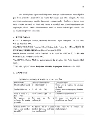 10

Essa declaração foi o passo mais importante para que alcançássemos o nosso objetivo,
pois ficou explícito a necessidade de receber bem aquele que está à margem. As várias
repetições oportunizaram a prática da empatia essa percepção

fortaleceu o fazer, o como

fazer e o por que fazer no grupo, que passou a reproduzir este conhecimento com mais
segurança e utilizar LIBRAS naturalmente na rotina e o número de livros para consulta vem
de doações dos próprios servidores.
4. REFERÊNCIAS
CEGALLA, Domingos Paschoal, Dicionário Escolar da Língua Portuguesa.2. ed. São Paulo
Cia. Ed. Nacional, 2008.
CAVALCANTE JUNIOR, Francisco Silva; SOUZA, André Feitosa de. - HUMANISMO DE
FUNCIONAMENTO PLENO- ed. Línea, Campinas SP. 2008
POKER,Rosimar Bortolini. -ABORDAGENS DE ENSINO NA EDUCAÇÃO DA PESSOA
COM SURDEZ.-UNESP- Marília-2002.
VALERIANO, Dalton. Moderno gerenciamento de projetos. São Paulo: Prentice Hall,
2005.
VERGARA, Sylvia Constant. Projetos e relatórios de pesquisa. São Paulo: Atlas, 1997.
5. APÊNDICES
QUESTIONÁRIO DE ABORDAGEM E SATISFAÇÃO
Entrevistado
Cliente ( ) Servido( )

Grau de contentamento
O ( ) B( ) R ( ) P ( )

Surdo ( ) Ouvinte ( )

O()B()R()P()

Você é surdo ? ( ) Usou LIBRAS ( ) S ( )N
Sim ( ) Não
Já
pensou
em Por que não fez
reclamar do serviço reclamação?
prestado?

Questionamento
Como você é recebido na Unidade
de Saúde
Quanto ao relacionamento Servidor
Cliente.
Entendeu o recepcionista ?
a Se surdo você gostaria de ser
atendido de que forma?

Por qual motivo você Já pensou em ir a outra Como você vê a solução de
vem a esta unidade Unidade de Saúde motivada melhoramento?
de saúde?
pelo atendimento?

 