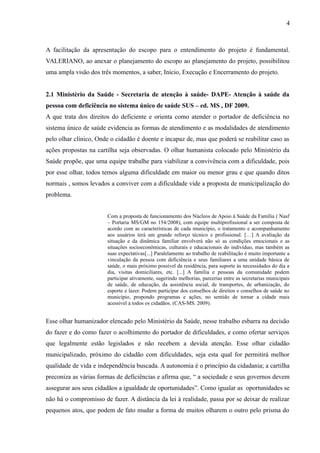 4

A facilitação da apresentação do escopo para o entendimento do projeto é fundamental.
VALERIANO, ao anexar o planejamento do escopo ao planejamento do projeto, possibilitou
uma ampla visão dos três momentos, a saber, Início, Execução e Encerramento do projeto.
2.1 Ministério da Saúde - Secretaria de atenção à saúde- DAPE- Atenção à saúde da
pessoa com deficiência no sistema único de saúde SUS – ed. MS , DF 2009.
A que trata dos direitos do deficiente e orienta como atender o portador de deficiência no
sistema único de saúde evidencia as formas de atendimento e as modalidades de atendimento
pelo olhar clínico, Onde o cidadão é doente e incapaz de, mas que poderá se reabilitar caso as
ações propostas na cartilha seja observadas. O olhar humanista colocado pelo Ministério da
Saúde propõe, que uma equipe trabalhe para viabilizar a convivência com a dificuldade, pois
por esse olhar, todos temos alguma dificuldade em maior ou menor grau e que quando ditos
normais , somos levados a conviver com a dificuldade vide a proposta de municipalização do
problema.
Com a proposta de funcionamento dos Núcleos de Apoio à Saúde da Família ( Nasf
– Portaria MS/GM no 154/2008), com equipe multiprofissional a ser composta de
acordo com as características de cada município, o tratamento e acompanhamento
aos usuários terá um grande reforço técnico e profissional. […] A avaliação da
situação e da dinâmica familiar envolverá não só as condições emocionais e as
situações socioeconômicas, culturais e educacionais do indivíduo, mas também as
suas expectativas[...] Paralelamente ao trabalho de reabilitação é muito importante a
vinculação da pessoa com deficiência e seus familiares a uma unidade básica de
saúde, o mais próximo possível da residência, para suporte às necessidades do dia a
dia, visitas domiciliares, etc. [...] A família e pessoas da comunidade podem
participar ativamente, sugerindo melhorias, parcerias entre as secretarias municipais
de saúde, de educação, da assistência social, de transportes, de urbanização, do
esporte e lazer. Podem participar dos conselhos de direitos e conselhos de saúde no
município, propondo programas e ações, no sentido de tornar a cidade mais
acessível a todos os cidadãos. (CAS-MS. 2009).

Esse olhar humanizador elencado pelo Ministério da Saúde, nesse trabalho esbarra na decisão
do fazer e do como fazer o acolhimento do portador de dificuldades, e como ofertar serviços
que legalmente estão legislados e não recebem a devida atenção. Esse olhar cidadão
municipalizado, próximo do cidadão com dificuldades, seja esta qual for permitirá melhor
qualidade de vida e independência buscada. A autonomia é o princípio da cidadania; a cartilha
preconiza as várias formas de deficiências e afirma que, “ a sociedade e seus governos devem
assegurar aos seus cidadãos a igualdade de oportunidades”. Como igualar as oportunidades se
não há o compromisso de fazer. A distância da lei à realidade, passa por se deixar de realizar
pequenos atos, que podem de fato mudar a forma de muitos olharem o outro pelo prisma do

 