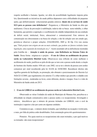5

respeito acolhedor e humano. Igualar, vai além da acessibilidade legalmente imposta pelas
leis, Questionando as iniciativas da saude pública deparamos com a dificuldades de pequenas
ações, que definitivamente solucionariam grandes entraves. Quais são os serviços de saúde
SUS para as pessoas com deficiências? Pergunta-se, o Ministério da Saúde na obra que
analisamos. Cita-se da prevenção à reabilitação, todavia não se busca neste trabalho, o olhar
humanista, que permite a superação e o acolhimento do cidadão independente da sua condição
de deficit social, intelectual, físico, educacional e comunicacional. Este entraves de
comunicação nos direcionaram a na busca de solução; e não há solução sem um estudo que,
permita-se observar e propor soluções. (VALERIANO, 2005 p. 46 Op. Cit.) nos ensina
que,“Todo projeto tem origem em um ou mais estímulo, que podem ser fatores isolados (uma
legislação, uma expansão da instalação etc,)”. Assim assentado sob as deficiências mostradas
pela Cartilha de - Atenção à saúde da pessoa com Deficiência no Sistema Único de
Saúde. Dessa forma originou-se o projeto – O uso de Libras no acolhimento da pessoa
surda no Laboratório Distrital Leste. Observou-se essa reflexão de como melhorar o
acolhimento do surdo, justificou-se pela divida que se tem com a pessoa surda desde a criação
do Instituto dos Surdos mudos 1856 até o ano 2002, vai-se ter o direito da pessoa com surdez
comunicar por sinal reconhecido pela lei 10.436 de 24/04/2002. Reconhecer direitos não
significa garantia de facilitação, ou promoção, não obstante o posicionamento do Decreto Lei
5626/22/12/2005, que regulamenta a lei anterior. É o olhar médico que percebe o cidadão com
limitações severas , moderadas ou leves, como diferente, doente e incapaz. Essa é a visão do
Ministério da Saúde ainda em 2013.

2. O uso de LIBRAS no acolhimento da pessoa surda no Laboratório Distrital Leste.
Observando as várias Unidades de saúde do Município de Manaus-Am, percebeu-se a
dificuldade na relação comunicativa entre a pessoa surda e os recepcionistas. Investigado o
entrave,

descobriu-se que o número de pessoas treinadas em LIBRAS, com o aval da

instituição é superior a dez por cento em algumas unidades.
Constatou-se que, o número destes treinados, que trabalham na recepção é irrelevante,
e mais, por falta de prática estão desabilitados. Está constatação gerou três questionamentos:
Primeiro- Por quais motivos os recepcionistas não eram treinados, e por qual motivos
os treinados não eram recepcionistas?

 