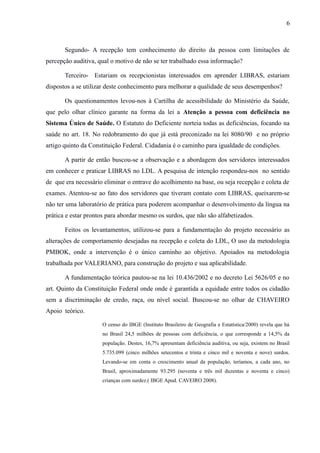 6

Segundo- A recepção tem conhecimento do direito da pessoa com limitações de
percepção auditiva, qual o motivo de não se ter trabalhado essa informação?
Terceiro- Estariam os recepcionistas interessados em aprender LIBRAS, estariam
dispostos a se utilizar deste conhecimento para melhorar a qualidade de seus desempenhos?
Os questionamentos levou-nos à Cartilha de acessibilidade do Ministério da Saúde,
que pelo olhar clínico garante na forma da lei a Atenção a pessoa com deficiência no
Sistema Único de Saúde. O Estatuto do Deficiente norteia todas as deficiências, focando na
saúde no art. 18. No redobramento do que já está preconizado na lei 8080/90 e no próprio
artigo quinto da Constituição Federal. Cidadania é o caminho para igualdade de condições.
A partir de então buscou-se a observação e a abordagem dos servidores interessados
em conhecer e praticar LIBRAS no LDL. A pesquisa de intenção respondeu-nos no sentido
de que era necessário eliminar o entrave do acolhimento na base, ou seja recepção e coleta de
exames. Atentou-se ao fato dos servidores que tiveram contato com LIBRAS, queixarem-se
não ter uma laboratório de prática para poderem acompanhar o desenvolvimento da língua na
prática e estar prontos para abordar mesmo os surdos, que não são alfabetizados.
Feitos os levantamentos, utilizou-se para a fundamentação do projeto necessário as
alterações de comportamento desejadas na recepção e coleta do LDL, O uso da metodologia
PMBOK, onde a intervenção é o único caminho ao objetivo. Apoiados na metodologia
trabalhada por VALERIANO, para construção do projeto e sua aplicabilidade.
A fundamentação teórica pautou-se na lei 10.436/2002 e no decreto Lei 5626/05 e no
art. Quinto da Constituição Federal onde onde é garantida a equidade entre todos os cidadão
sem a discriminação de credo, raça, ou nível social. Buscou-se no olhar de CHAVEIRO
Apoio teórico.
O censo do IBGE (Instituto Brasileiro de Geografia e Estatística/2000) revela que há
no Brasil 24,5 milhões de pessoas com deficiência, o que corresponde a 14,5% da
população. Destes, 16,7% apresentam deficiência auditiva, ou seja, existem no Brasil
5.735.099 (cinco milhões setecentos e trinta e cinco mil e noventa e nove) surdos.
Levando-se em conta o crescimento anual da população, teríamos, a cada ano, no
Brasil, aproximadamente 93.295 (noventa e três mil duzentas e noventa e cinco)
crianças com surdez.( IBGE Apud. CAVEIRO 2008).

 