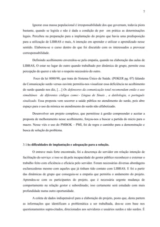 7

Ignorar essa massa populacional é irresponsabilidade dos que governam, todavia piora
bastante, quando se legisla e não é dada a condição de por em prática as determinações
legais. Percebeu na preparação para a implantação do projeto que havia uma predisposição
para a utilização de LIBRAS e mais, A intenção em aprender e utilizar o aprendizado nesse
sentido. Elaborou-se o curso dentro do que foi discutido com os interessados a provocar
corresponsabilidade.
Definindo acolhimento enveredou-se pela empatia, quando na elaboração das aulas de
LIBRAS, O estar no lugar do outro quando trabalhado por dinâmica de grupo, permite essa
percepção de querer e não ter o respeito necessário do outro.
Foco da lei 8080/90, que trata do Sistema Único de Saúde. (POKER pg. 07) falando
da Comunicação surdo versus ouvinte permitiu-nos visualizar essa deficiência no acolhimento
do surdo quando nos diz, […] Os defensores da comunicação total recomendam então o uso
simultâneo de diferentes códigos como:- Língua de Sinais , a datilologia, o português
sinalizado. Essa proposta vem socorrer a saúde pública no atendimento do surdo, pois abre
espaço para o uso da mímica no atendimento do surdo não alfabetizado.
Desenvolver um projeto complexo, que permitisse à gestão compreender e aceitar a
proposta de melhoramento nesse acolhimento, forçou-nos a buscar a partida do micro para o
macro. Nesse viés o uso do PMBOK – PMI, foi de regra o caminho para a demonstração e
busca de solução do problema.

3.1As dificuldades de implantação e adequação para a solução.
O entrave mais forte encontrado, foi a descrença do servidor em relação intenção de
facilitação do serviço: e isso se dá pela incapacidade do gestor público reconhecer e externar o
trabalho feito com eficiência e eficácia pelo servidor. Foram necessárias diversas abordagens
esclarecedoras mesmo com aqueles que já tinham tido contato com LIBRAS. E foi a partir
das dinâmicas de grupo que conseguiu-se a empatia que permitiu o andamento do projeto.
Aprendeu-se com os participantes do projeto, que é necessária urgente mudança de
comportamento na relação gestor e subordinado; isso certamente será estudado com mais
profundidade numa outro oportunidade.
A coleta de dados indispensável para a elaboração do projeto, posto que, desta partem
as informações que identificam a problemática a ser trabalhada, deu-se com base nos
questionamentos supra-citados, direcionados aos servidores e usuários surdos e não surdos. É

 