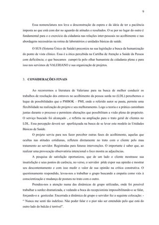 9

Essa nomenclatura nos leva a desconstrução da espera e da ideia de ter a paciência
imposta ao que está com dor no aguardo de atitudes e resultados. O se por no lugar do outro é
fundamental para o o exercício da cidadania nas relações inter-pessoais no acolhimento e nas
abordagens necessárias na rotina de laboratórios e unidades básicas de saúde.
O SUS (Sistema Único de Saúde) preconiza na sua legislação a busca da humanização
do ponto de vista clínico. Essa é a ótica percebida na Cartilha de Atenção a Saúde da Pessoa
com deficiência; e que buscamos cumpri-la pelo olhar humanista da cidadania plena e para
isso nos servimos de VALERIANO e sua organização de projetos.

3. CONSIDERAÇÕES FINAIS
Ao recorrermos a literatura de Valeriano para na busca de melhor conduzir os
trabalhos de resolução dos entraves no acolhimento da pessoa surda no (LDL) percebemos o
leque de possibilidades que o PMBOK – PMI, onde o referido autor se pauta, permite uma
flexibilidade na realização do projeto e seu melhoramento. Logo a teoria e a prática caminham
juntas durante o processo e permitem alterações que possibilitam a visão plena do propósito.
O serviço buscado foi alcançado , e refletiu na ampliação para o trato geral de clientes no
LDL. Essa percepção deverá ser aperfeiçoada na busca de se levar este modelo às Unidades
Básicas de Saúde.
O projeto serviu para nos fazer perceber outras fases do acolhimento, aquelas que
ocultas nas atitudes cotidianas, refletem diretamente no trato com o cliente pelo mau
tratamento ao servidor. Registradas para futuras intervenções. O importante é saber que, ao
realizar uma provocação observatória intencional o foco mostra as adjacências.
A pesquisa de satisfação oportunizou, que de um lado o cliente mostrasse sua
insatisfação e seus pontos de carência, no verso, o servidor pôde expor sua opinião e mostrar
seu descontentamento e com isso medir o valor de sua opinião na crítica construtiva. O
questionamento respondido, levou-nos a trabalhar o grupo buscando a empatia como viés à
conscientização e mudança de postura no trato com o outro.
Prendeu-nos a atenção numa das dinâmicas de grupo utilizadas, onde foi possível
trabalhar a surdez dramatizada, e vedando a boca do recepcionista impossibilitando-o se falar,
forçando-o a gesticular. Encerrada a dinâmica de grupo o servidor fez a seguinte colocação: “ Nunca me senti tão indefeso. Não poder falar e o pior não ser entendido pelo que está do
outro lado do balcão é terrível”.

 