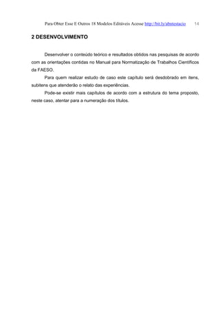 Para Obter Esse E Outros 18 Modelos Editáveis Acesse http://bit.ly/abntestacio 14
2 DESENVOLVIMENTO
Desenvolver o conteúdo teórico e resultados obtidos nas pesquisas de acordo
com as orientações contidas no Manual para Normatização de Trabalhos Científicos
da FAESO.
Para quem realizar estudo de caso este capítulo será desdobrado em itens,
subitens que atenderão o relato das experiências.
Pode-se existir mais capítulos de acordo com a estrutura do tema proposto,
neste caso, atentar para a numeração dos títulos.
 