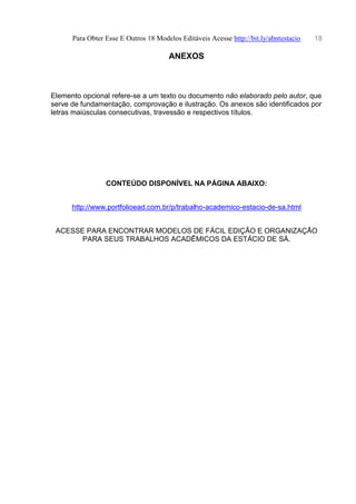 Para Obter Esse E Outros 18 Modelos Editáveis Acesse http://bit.ly/abntestacio 18
ANEXOS
Elemento opcional refere-se a um texto ou documento não elaborado pelo autor, que
serve de fundamentação, comprovação e ilustração. Os anexos são identificados por
letras maiúsculas consecutivas, travessão e respectivos títulos.
CONTEÚDO DISPONÍVEL NA PÁGINA ABAIXO:
http://www.portfolioead.com.br/p/trabalho-academico-estacio-de-sa.html
ACESSE PARA ENCONTRAR MODELOS DE FÁCIL EDIÇÃO E ORGANIZAÇÃO
PARA SEUS TRABALHOS ACADÊMICOS DA ESTÁCIO DE SÁ.
 