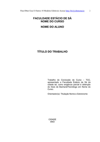 Para Obter Esse E Outros 18 Modelos Editáveis Acesse http://bit.ly/abntestacio 2
FACULDADE ESTÁCIO DE SÁ
NOME DO CURSO
NOME DO ALUNO
TÍTULO DO TRABALHO
Trabalho de Conclusão de Curso – TCC,
apresentado a Faculdade Estácio de Sá da
cidade tal, como exigência parcial à obtenção
do título de Bacharel/Tecnólogo em Nome do
Curso.
Orientador(a): Titulação Nome e Sobrenome
CIDADE
ANO
 