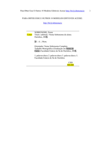 Para Obter Esse E Outros 18 Modelos Editáveis Acesse http://bit.ly/abntestacio 3
PARA OBTER ESSE E OUTROS 18 MODELOS EDITÁVEIS ACESSE:
http://bit.ly/abntestacio
SOBRENOME, Nome
Cutter Título: subtítulo / Nome Sobrenome do aluno.
Ourinhos, 200X.
Xf. : il. ; 30cm.
Orientador: Nome Sobrenome Completo
Trabalho Monográfico (Graduação em Nome do
Curso)-Faculdade Estácio de Sá de Ourinhos, 200X.
1. palavra-chave 2. palavra-chave 3. palavra-chave. I.
Faculdade Estácio de Sá de Ourinhos.
CDD
000.000
 