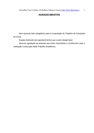 Para Obter Esse E Outros 18 Modelos Editáveis Acesse http://bit.ly/abntestacio 6
AGRADECIMENTOS
Item opcional (não obrigatório) para a composição do Trabalho de Conclusão
de Curso
Espaço destinado aos agradecimentos que o autor deseja fazer.
Deve-se agradecer as pessoas que foram importantes e contribuíram para a
realização e execução deste Trabalho Acadêmico.
 