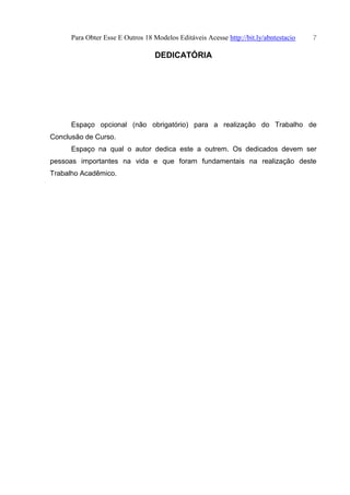 Para Obter Esse E Outros 18 Modelos Editáveis Acesse http://bit.ly/abntestacio 7
DEDICATÓRIA
Espaço opcional (não obrigatório) para a realização do Trabalho de
Conclusão de Curso.
Espaço na qual o autor dedica este a outrem. Os dedicados devem ser
pessoas importantes na vida e que foram fundamentais na realização deste
Trabalho Acadêmico.
 