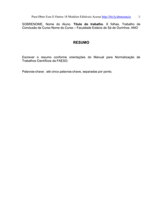 Para Obter Esse E Outros 18 Modelos Editáveis Acesse http://bit.ly/abntestacio 9
SOBRENOME, Nome do Aluno. Título do trabalho. X folhas. Trabalho de
Conclusão de Curso Nome do Curso – Faculdade Estácio de Sá de Ourinhos. ANO
RESUMO
Escrever o resumo conforme orientações do Manual para Normatização de
Trabalhos Científicos da FAESO.
Palavras-chave: até cinco palavras-chave, separadas por ponto.
 