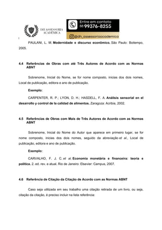 PAULANI, L. M. Modernidade e discurso econômico. São Paulo: Boitempo,
2005.
4.4 Referências de Obras com até Três Autores de Acordo com as Normas
ABNT
Sobrenome, Inicial do Nome, se for nome composto, inicias dos dois nomes,
Local de publicação, editora e ano de publicação.
Exemplo:
CARPENTER, R. P.; LYON, D. H.; HASDELL, F. A. Análisis sensorial en el
desarrollo y control de la calidad de alimentos. Zaragoza: Acribia, 2002.
4.5 Referências de Obras com Mais de Três Autores de Acordo com as Normas
ABNT
Sobrenome, Inicial do Nome do Autor que aparece em primeiro lugar, se for
nome composto, inicias dos dois nomes, seguido da abreviação et al., Local de
publicação, editora e ano de publicação.
Exemplo:
CARVALHO, F. J. C. et al. Economia monetária e financeira: teoria e
política. 2. ed. rev. e atual. Rio de Janeiro: Elsevier: Campus, 2007.
4.6 Referência de Citação da Citação de Acordo com as Normas ABNT
Caso seja utilizada em seu trabalho uma citação retirada de um livro, ou seja,
citação da citação, é preciso incluir na lista referência:
 