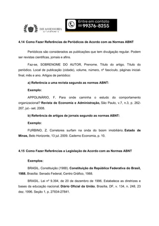 4.14 Como Fazer Referências de Periódicos de Acordo com as Normas ABNT
Periódicos são considerados as publicações que tem divulgação regular. Podem
ser revistas cientificas, jornais e afins.
Faz-se, SOBRENOME DO AUTOR, Prenome. Título do artigo. Título do
periódico. Local de publicação (cidade), volume, número, nº fascículo, páginas inicial-
final, mês e ano. Artigos de periódico:
a) Referência a uma revista segundo as normas ABNT:
Exemplo:
APPOLINÁRIO, F. Para onde caminha o estudo do comportamento
organizacional? Revista de Economia e Administração, São Paulo, v.7, n.3, p. 262-
267, jul.- set. 2008.
b) Referência de artigos de jornais segundo as normas ABNT:
Exemplo:
FURBINO, Z. Corretores surfam na onda do boom imobiliário. Estado de
Minas, Belo Horizonte, 13 jul. 2009. Caderno Economia, p. 10.
4.15 Como Fazer Referências a Legislação de Acordo com as Normas ABNT
Exemplos:
BRASIL. Constituição (1988). Constituição da República Federativa do Brasil,
1988. Brasília: Senado Federal, Centro Gráfico, 1988.
BRASIL. Lei nº 9.394, de 20 de dezembro de 1996. Estabelece as diretrizes e
bases da educação nacional. Diário Oficial da União, Brasília, DF, v. 134, n. 248, 23
dez. 1996. Seção 1, p. 27834-27841.
 