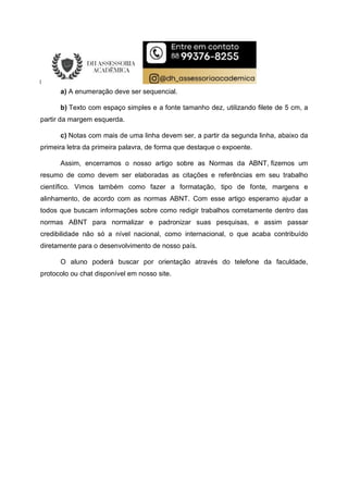 a) A enumeração deve ser sequencial.
b) Texto com espaço simples e a fonte tamanho dez, utilizando filete de 5 cm, a
partir da margem esquerda.
c) Notas com mais de uma linha devem ser, a partir da segunda linha, abaixo da
primeira letra da primeira palavra, de forma que destaque o expoente.
Assim, encerramos o nosso artigo sobre as Normas da ABNT, fizemos um
resumo de como devem ser elaboradas as citações e referências em seu trabalho
científico. Vimos também como fazer a formatação, tipo de fonte, margens e
alinhamento, de acordo com as normas ABNT. Com esse artigo esperamo ajudar a
todos que buscam informações sobre como redigir trabalhos corretamente dentro das
normas ABNT para normalizar e padronizar suas pesquisas, e assim passar
credibilidade não só a nível nacional, como internacional, o que acaba contribuído
diretamente para o desenvolvimento de nosso país.
O aluno poderá buscar por orientação através do telefone da faculdade,
protocolo ou chat disponível em nosso site.
 