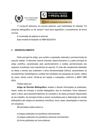 7º parágrafo: descreva, em poucas palavras, qual metodologia foi utilizada. Foi
pesquisa bibliográfica ou de campo? Você deve especificar o procedimento de forma
concisa.
A numeração de páginas é opcional.
Esse modelo foi baseado na NBR 6022/2018
2 DESENVOLVIMENTO
Parte principal do artigo, que contém a exposição ordenada e pormenorizada do
assunto tratado. O elemento textual chamado desenvolvimento é a parte principal do
artigo científico, caracterizado pelo aprofundamento e análise pormenorizada dos
aspectos conceituais mais importantes do assunto. É onde são amplamente debatidas
as ideias e teorias que sustentam o tema (fundamentação teórica), apresentados os
procedimentos metodológicos e análise dos resultados em pesquisas de campo, relatos
de casos, dentre outros. Divide-se em seções e subseções, conforme a ABNT NBR
6024.
Poderá optar por:
Artigo de Revisão Bibliográfica: analisa e discute informações já publicadas.
Assim, antes de começar a revisão bibliográfica, leia os chamados “livros clássicos”
sobre o tema, para descobrir/relembrar os conceitos e as ideias principais relacionados
ao seu trabalho. As principais fontes a serem consultadas para a elaboração da revisão
bibliográfica são artigos em periódicos científicos, livros, teses, dissertações e resumos
em congresso.
Dê prioridade (nesta ordem) a:
(i) artigos publicados em periódicos internacionais;
(ii) artigos publicados em periódicos nacionais reconhecidos;
(iii) livros publicados por bons editores;
 
