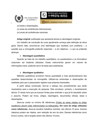 (iv) teses e dissertações,
(v) anais de conferências internacionais;
(vi) anais de conferências nacionais.
Artigo original: publicação que apresenta temas ou abordagens originais.
Um trabalho de conclusão de curso geralmente começa pela definição do tema
geral. Dentro dele, encontra-se uma delimitação que resultará num problema – a
questão que a monografia pretende responder – e em objetivos – o que se pretende
alcançar.
 Abordagem quantitativa
Quando se trata de um trabalho quantitativo, os questionários e os formulários
costumam ser bastante utilizados. Esses instrumentos geram um volume de
informações maior, podendo servir de base para estatísticas.
 Abordagem qualitativa
Métodos qualitativos envolvem menos quantidade e mais aprofundamento das
questões desenvolvidas na monografia. Utilizam-se entrevistas e observações da
realidade para que o pesquisador registre suas próprias impressões.
A partir dessa construção, tem-se o esboço dos procedimentos que serão
necessários para a execução da pesquisa. Eles envolvem, primeiro, o levantamento
teórico. É nessa hora que se buscam fontes para entender o que já foi estudado sobre
o assunto. Podem ser livros, artigos, reportagens, documentos oficiais, teses e
dissertações.
Deve-se conter no mínimo 06 referências (Todas as obras citadas no artigo
acadêmico devem estar referenciadas na bibliografia). Em caso de artigo utilizados
como referências, deve-se escolher trabalhos recentes, dos últimos 10 anos. Autores
clássicos podem ser citados, sem restrição de ano da obra. Demais referências como
livros e outros, não é exigido serem dos últimos 10 anos.
 