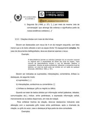 ii. Segundo Sá (1995, p. 27): “[...] por meio da mesma ‘arte de
conversação’ que abrange tão extensa e significativa parte da
nossa existência cotidiana [...]”
2.5.3 Citações diretas com mais de três linhas
Devem ser destacadas com recuo de 4 cm da margem esquerda, com letra
menor que a do texto utilizado e sem as aspas (fonte 10) espaçamento simples. No
caso de documentos datilografados, deve-se observar apenas o recuo.
Exemplo:
A teleconferência permite ao indivíduo participar de um encontro nacional
ou regional sem a necessidade de deixar seu local de origem. Tipos
comuns de teleconferência incluem o uso da televisão, telefone, e
computador. Através de áudio-conferência, utilizando a companhia local de
telefone, um sinal de áudio pode ser emitido em um salão de qualquer
dimensão. (NICHOLS, 1993, p. 181).
Devem ser indicadas as supressões, interpolações, comentários, ênfase ou
destaques, do seguinte modo:
a) supressões: [...]
b) interpolações, acréscimos ou comentários: [ ]
c) ênfase ou destaque: grifo ou negrito ou itálico.
Quando se tratar de dados obtidos por informação verbal (palestras, debates,
comunicações etc.), indicar, entre parênteses, a expressão informação verbal,
mencionando-se os dados disponíveis, em nota de rodapé.
Para enfatizar trechos da citação, deve-se destacá-los indicando esta
alteração com a expressão grifo nosso entre parênteses, após a chamada da
citação, ou grifo do autor, caso o destaque já faça parte da obra consultada.
Exemplos:
 