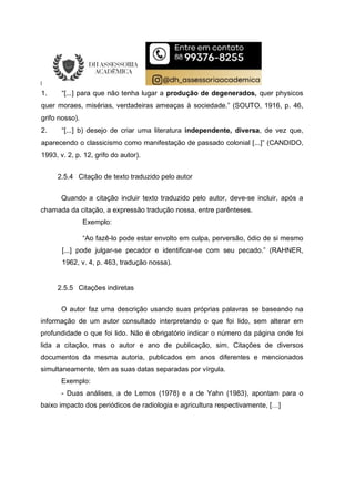 1. “[...] para que não tenha lugar a produção de degenerados, quer physicos
quer moraes, misérias, verdadeiras ameaças à sociedade.” (SOUTO, 1916, p. 46,
grifo nosso).
2. “[...] b) desejo de criar uma literatura independente, diversa, de vez que,
aparecendo o classicismo como manifestação de passado colonial [...]” (CANDIDO,
1993, v. 2, p. 12, grifo do autor).
2.5.4 Citação de texto traduzido pelo autor
Quando a citação incluir texto traduzido pelo autor, deve-se incluir, após a
chamada da citação, a expressão tradução nossa, entre parênteses.
Exemplo:
“Ao fazê-lo pode estar envolto em culpa, perversão, ódio de si mesmo
[...] pode julgar-se pecador e identificar-se com seu pecado.” (RAHNER,
1962, v. 4, p. 463, tradução nossa).
2.5.5 Citações indiretas
O autor faz uma descrição usando suas próprias palavras se baseando na
informação de um autor consultado interpretando o que foi lido, sem alterar em
profundidade o que foi lido. Não é obrigatório indicar o número da página onde foi
lida a citação, mas o autor e ano de publicação, sim. Citações de diversos
documentos da mesma autoria, publicados em anos diferentes e mencionados
simultaneamente, têm as suas datas separadas por vírgula.
Exemplo:
- Duas análises, a de Lemos (1978) e a de Yahn (1983), apontam para o
baixo impacto dos periódicos de radiologia e agricultura respectivamente, […]
 