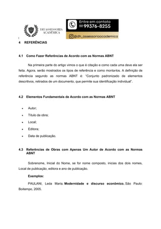 4 REFERÊNCIAS
4.1 Como Fazer Referências de Acordo com as Normas ABNT
Na primeira parte do artigo vimos o que é citação e como cada uma deve ela ser
feita. Agora, serão mostrados os tipos de referência e como monta-los. A definição de
referência segundo as normas ABNT é: “Conjunto padronizado de elementos
descritivos, retirados de um documento, que permite sua identificação individual”.
4.2 Elementos Fundamentais de Acordo com as Normas ABNT
 Autor;
 Título da obra;
 Local;
 Editora;
 Data de publicação.
4.3 Referências de Obras com Apenas Um Autor de Acordo com as Normas
ABNT
Sobrenome, Inicial do Nome, se for nome composto, inicias dos dois nomes,
Local de publicação, editora e ano de publicação.
Exemplos:
PAULANI, Leda Maria. Modernidade e discurso econômico. São Paulo:
Boitempo, 2005.
 
